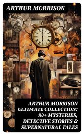 ARTHUR MORRISON Ultimate Collection: 80+ Mysteries, Detective Stories & Supernatural Tales