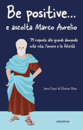 Be positive... e ascolta Marco Aurelio. 79 risposte alle grandi domande sulla vita, l amore e la felicità