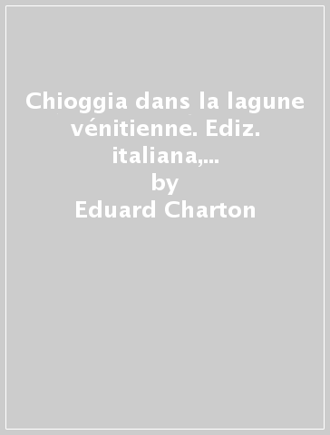 Chioggia dans la lagune vénitienne. Ediz. italiana, inglese e francese - Eduard Charton