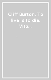 Cliff Burton. To live is to die. Vita e morte del bassista dei metallica