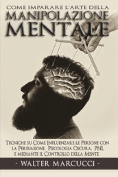Come imparare l arte della manipolazione mentale. Tecniche su come influenzare le persone con la persuasione, psicologia oscura, PNL e mediante il controllo della mente