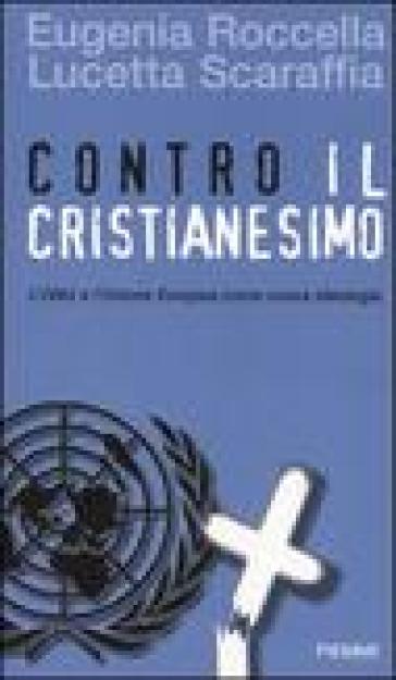 Contro il cristianesimo. L'ONU e l'Unione Europea come nuova ideologia - Eugenia Roccella - Lucetta Scaraffia