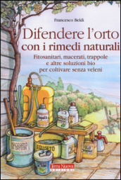 Difendere l orto con i rimedi naturali. Fitosanitari, macerati, trappole e altre soluzioni bio per coltivare senza veleni