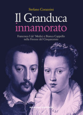 Il Granduca innamorato. Francesco I de  Medici e Bianca Cappello nella Firenze del Cinquecento