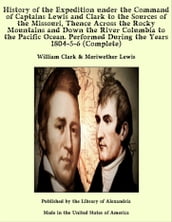 History of the Expedition under the Command of Captains Lewis and Clark to the Sources of the Missouri, Thence Across the Rocky Mountains and Down the River Columbia to the Pacific Ocean. Performed During the Years 1804-5-6 (Complete)
