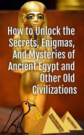 How to Unlock the Secrets, Enigmas, and Mysteries of Ancient Egypt and Other Old Civilizations