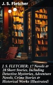 J. S. FLETCHER: 17 Novels & 28 Short Stories, Including Detective Mysteries, Adventure Novels, Crime Stories & Historical Works (Illustrated)