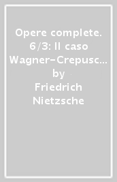 Opere complete. 6/3: Il caso Wagner-Crepuscolo degli idoli-L Anticristo-Ecce homo-Nietzsche contra Wagner