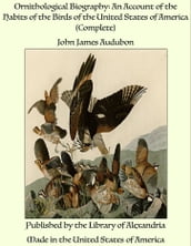Ornithological Biography: An Account of the Habits of the Birds of the United States of America (Complete)