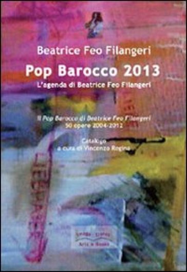 Pop Barocco 2013. L'agenda di Beatrice Feo Filangeri. Il Pop Barocco di Beatrice Feo Filangeri. 50 opere 2004-2012 - Beatrice Feo Filangeri