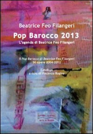 Pop Barocco 2013. L'agenda di Beatrice Feo Filangeri. Il Pop Barocco di Beatrice Feo Filangeri. 50 opere 2004-2012 - Beatrice Feo Filangeri