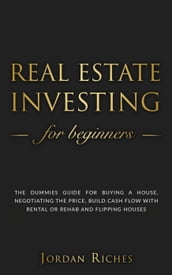 Real Estate Investing for Beginners: The Dummies  Guide for Buying a House, Negotiating the Price, Build Cash Flow with Rental or Rehab and Flipping Houses