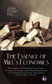 The Essence of Mill s Economics: Principles of Political Economy, Essays on Some Unsettled Questions of Political Economy, Socialism & The Slave Power