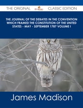 The Journal of the Debates in the Convention which Framed the Constitution of the United States - May - September 1787 Volume I - The Original Classic Edition