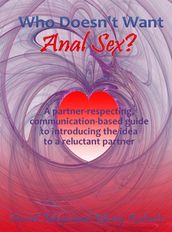 Who Doesn t Want Anal Sex?: A Partner-Respecting, Communication-Based Guide to Introducing the Idea to a Reluctant Partner