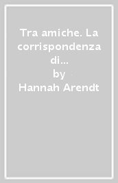Tra amiche. La corrispondenza di Hannah Arendt e Mary McCarthy (1949-1975)