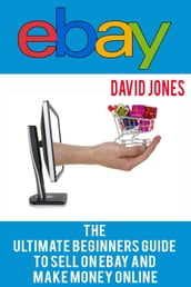 eBay: The Ultimate Beginners Guide To Sell On eBay And Make Money Online