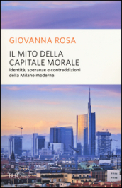Il mito della capitale morale. Identità, speranze e contraddizioni della Milano moderna