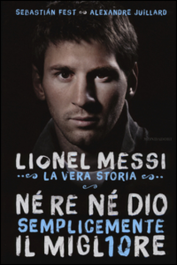 Né re né Dio, semplicemente il migliore. Lionel Messi: la vera storia - Alexandre Juillard - Sebastian Fest