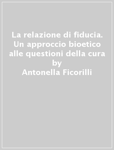 La relazione di fiducia. Un approccio bioetico alle questioni della cura - Antonella Ficorilli