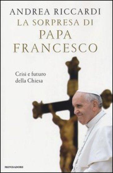 La sorpresa di papa Francesco. Crisi e futuro della chiesa - Andrea Riccardi